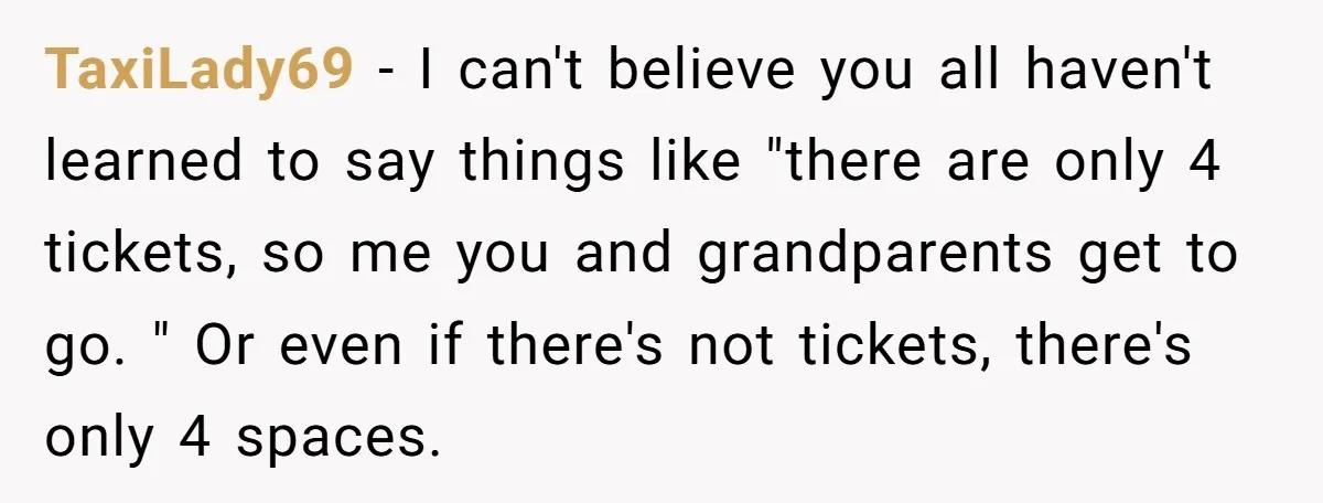 TaxiLady69 − I can't believe you all haven't learned to say things like "there are only 4 tickets, so me you and grandparents get to go. " Or even if...
