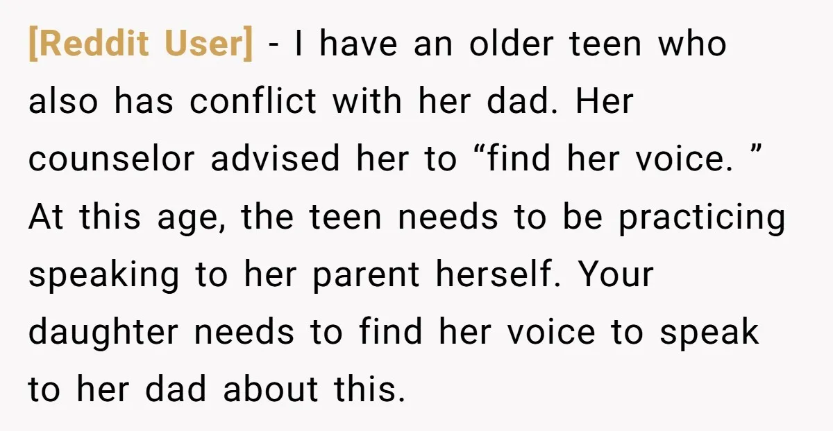 [Reddit User] − I have an older teen who also has conflict with her dad. Her counselor advised her to “find her voice. ” At this age, the teen needs...
