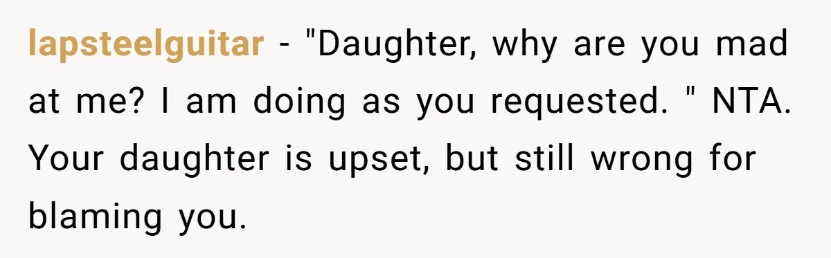 lapsteelguitar − "Daughter, why are you mad at me? I am doing as you requested. " NTA. Your daughter is upset, but still wrong for blaming you.