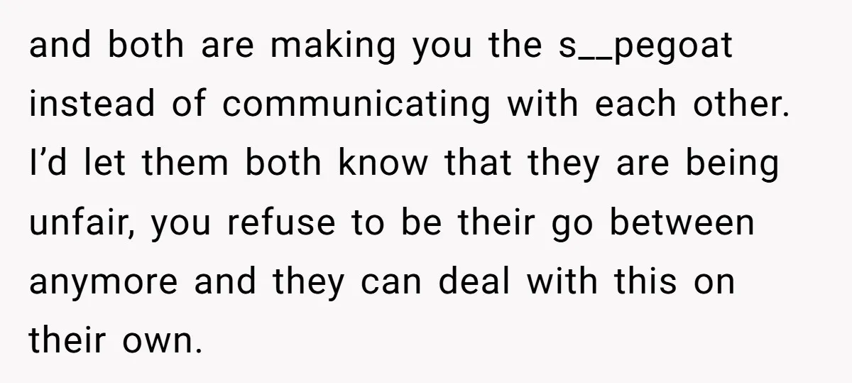 and both are making you the s__pegoat instead of communicating with each other. I’d let them both know that they are being unfair, you refuse to be their go between...