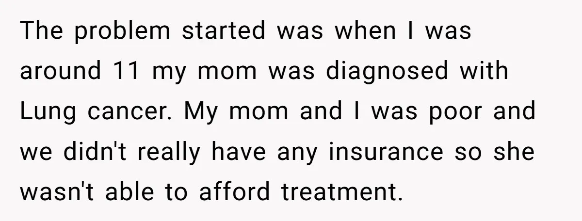 The problem started was when I was around 11 my mom was diagnosed with Lung cancer. My mom and I was poor and we didn't really have any insurance so...