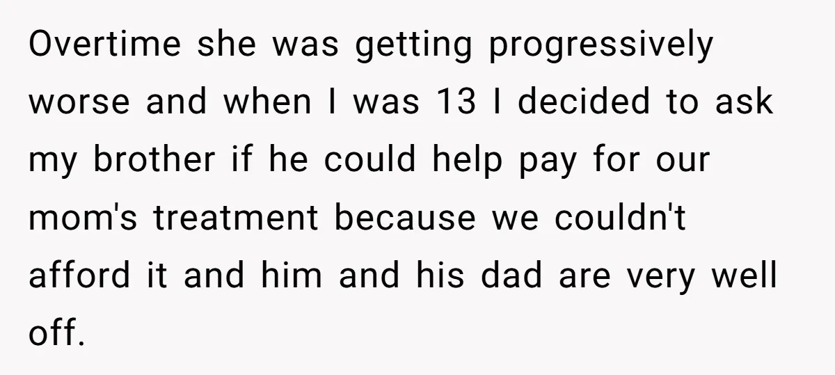 Overtime she was getting progressively worse and when I was 13 I decided to ask my brother if he could help pay for our mom's treatment because we couldn't afford...