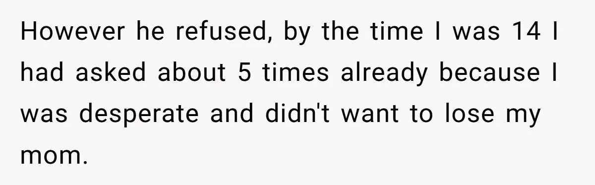 However he refused, by the time I was 14 I had asked about 5 times already because I was desperate and didn't want to lose my mom.