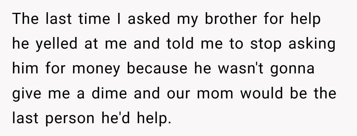 The last time I asked my brother for help he yelled at me and told me to stop asking him for money because he wasn't gonna give me a dime...