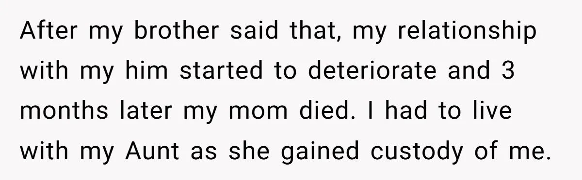 After my brother said that, my relationship with my him started to deteriorate and 3 months later my mom died. I had to live with my Aunt as she gained...