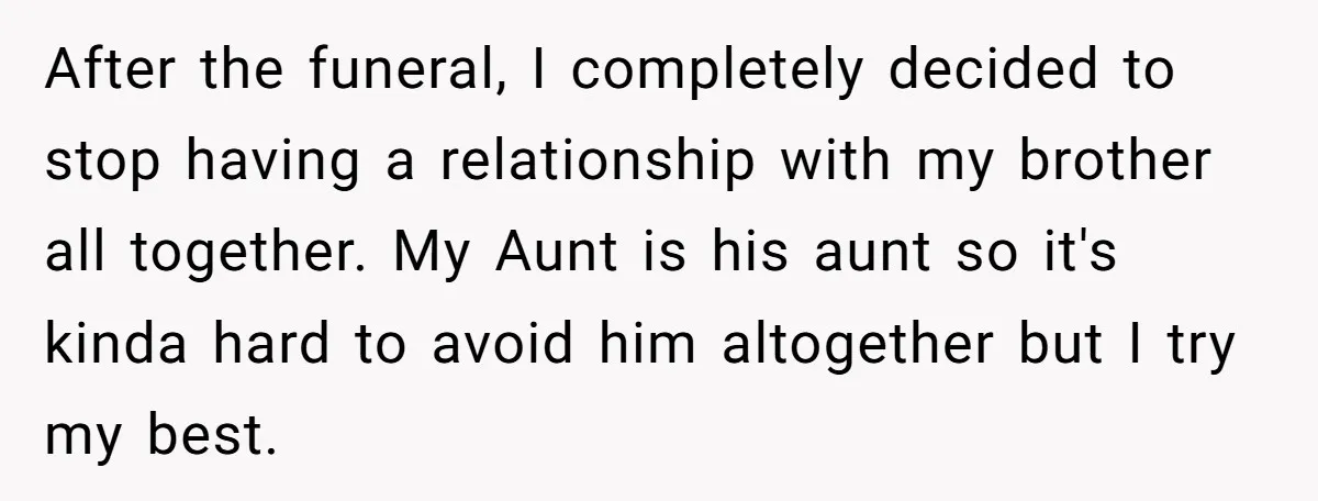 After the funeral, I completely decided to stop having a relationship with my brother all together. My Aunt is his aunt so it's kinda hard to avoid him altogether but...