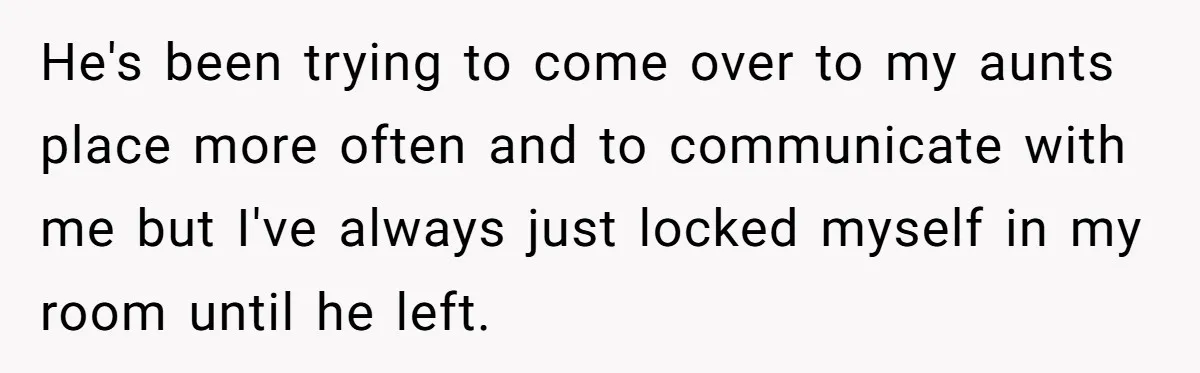 He's been trying to come over to my aunts place more often and to communicate with me but I've always just locked myself in my room until he left.