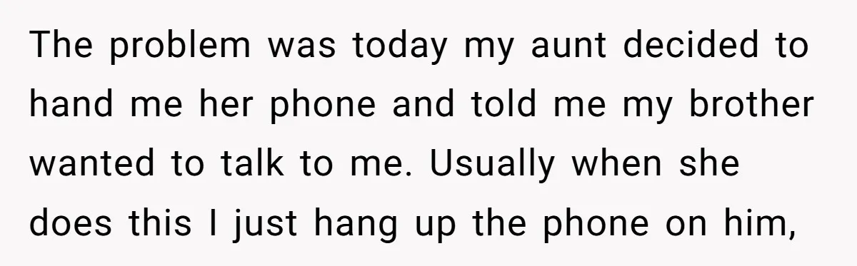 The problem was today my aunt decided to hand me her phone and told me my brother wanted to talk to me. Usually when she does this I just hang...