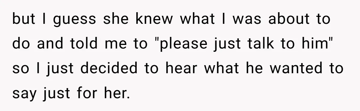 but I guess she knew what I was about to do and told me to "please just talk to him" so I just decided to hear what he wanted to...