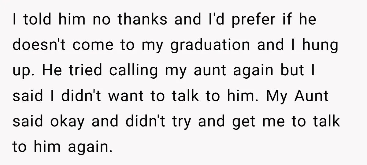 I told him no thanks and I'd prefer if he doesn't come to my graduation and I hung up. He tried calling my aunt again but I said I didn't...