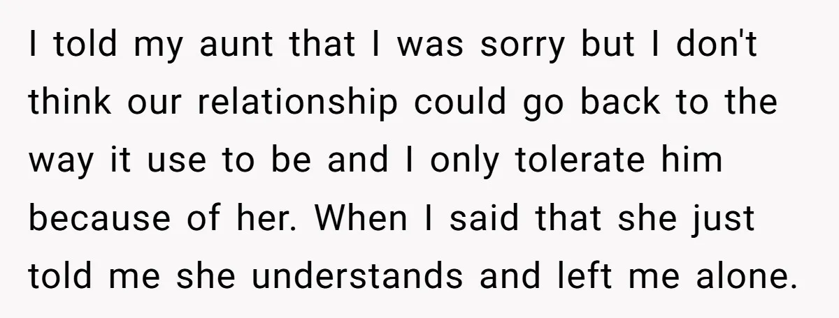 I told my aunt that I was sorry but I don't think our relationship could go back to the way it use to be and I only tolerate him because...
