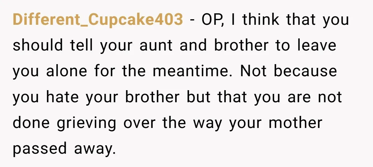 Different_Cupcake403 − OP, I think that you should tell your aunt and brother to leave you alone for the meantime. Not because you hate your brother but that you are...