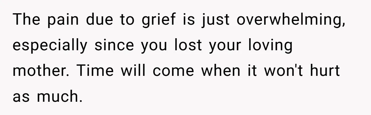 The pain due to grief is just overwhelming, especially since you lost your loving mother. Time will come when it won't hurt as much.