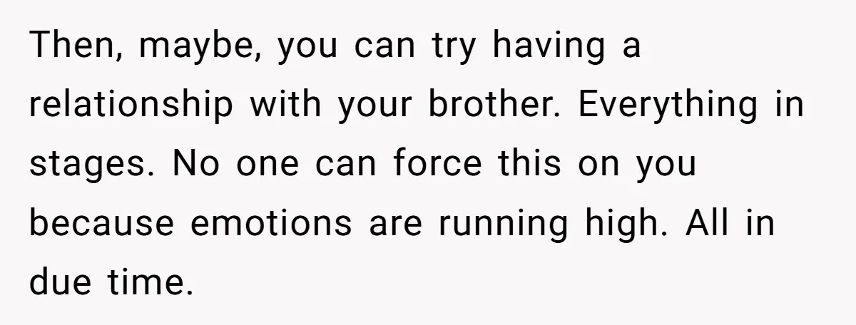 Then, maybe, you can try having a relationship with your brother. Everything in stages. No one can force this on you because emotions are running high. All in due time.