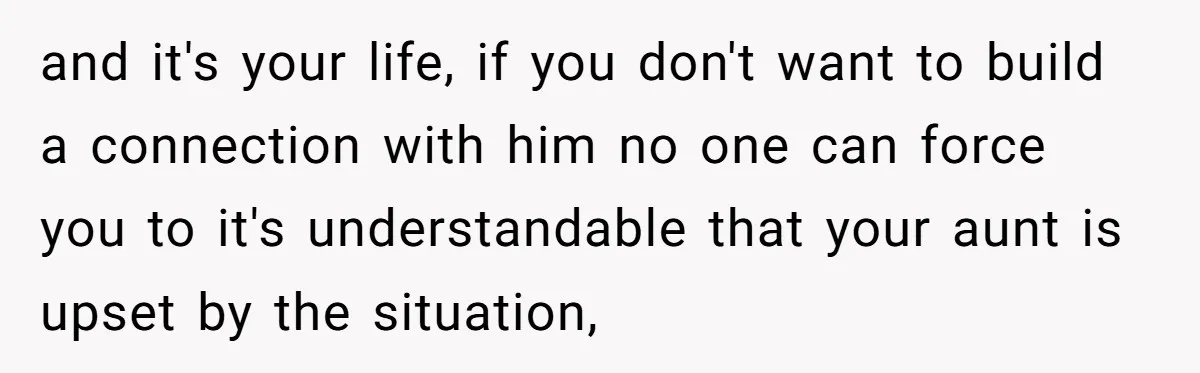 and it's your life, if you don't want to build a connection with him no one can force you to it's understandable that your aunt is upset by the situation,