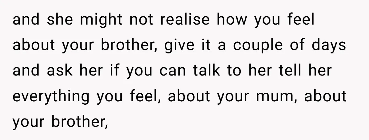 and she might not realise how you feel about your brother, give it a couple of days and ask her if you can talk to her tell her everything you...