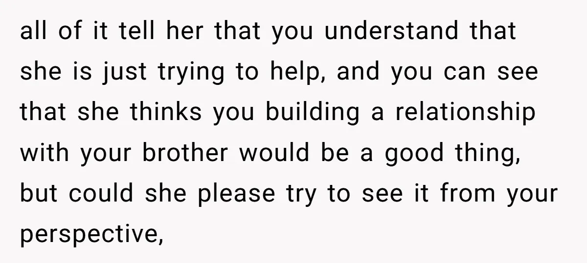 all of it tell her that you understand that she is just trying to help, and you can see that she thinks you building a relationship with your brother would...