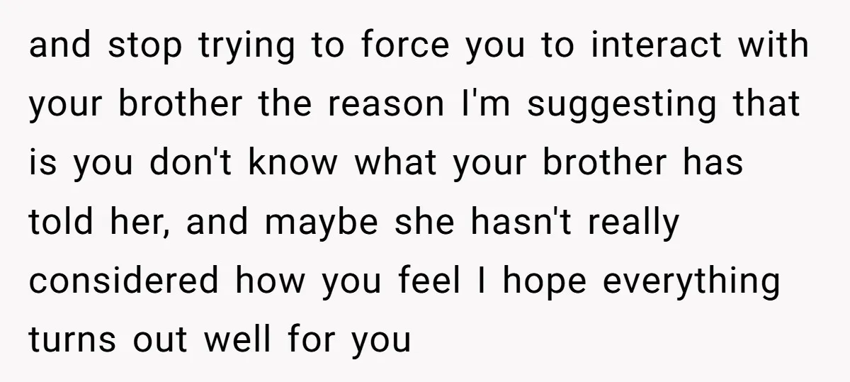and stop trying to force you to interact with your brother the reason I'm suggesting that is you don't know what your brother has told her, and maybe she hasn't...