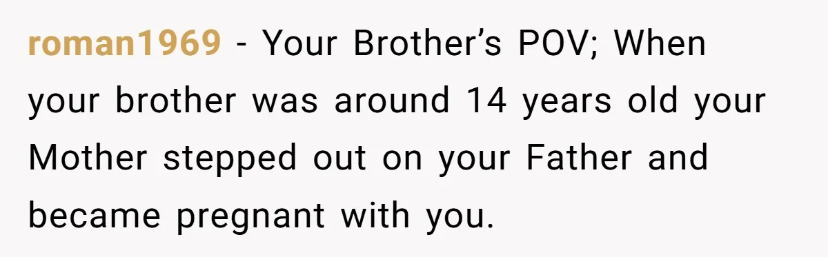 roman1969 − Your Brother’s POV; When your brother was around 14 years old your Mother stepped out on your Father and became pregnant with you.