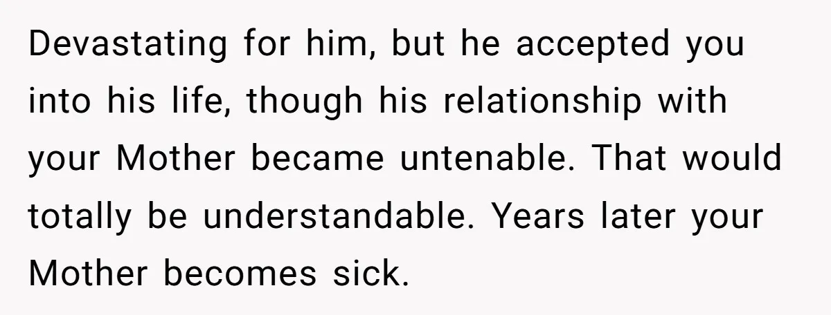 Devastating for him, but he accepted you into his life, though his relationship with your Mother became untenable. That would totally be understandable. Years later your Mother becomes sick.