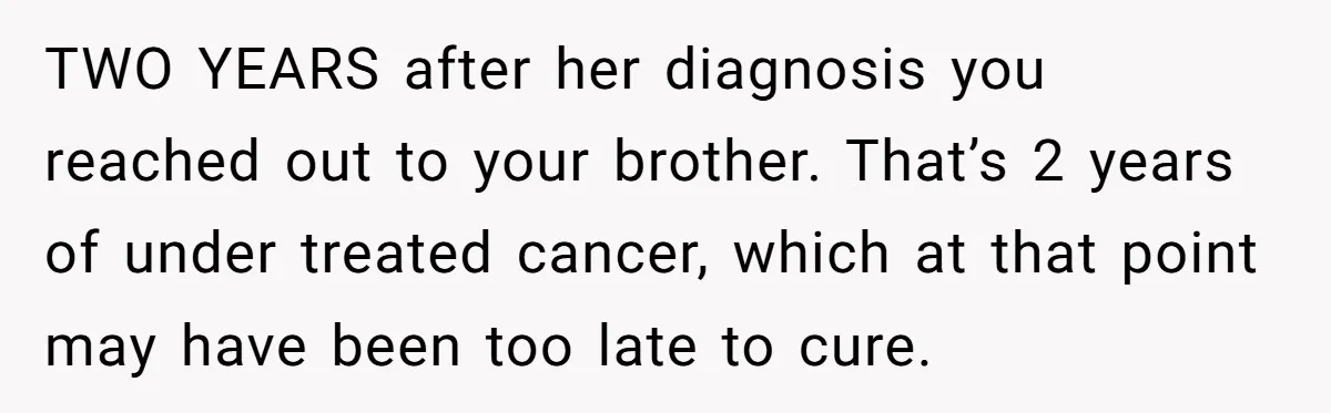 TWO YEARS after her diagnosis you reached out to your brother. That’s 2 years of under treated cancer, which at that point may have been too late to cure.