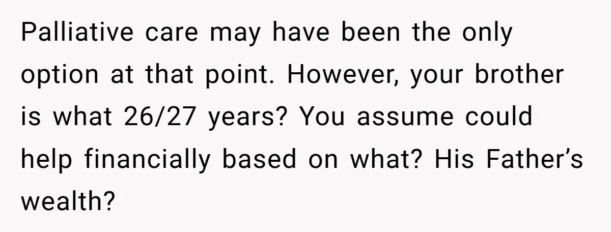 Palliative care may have been the only option at that point. However, your brother is what 26/27 years? You assume could help financially based on what? His Father’s wealth?