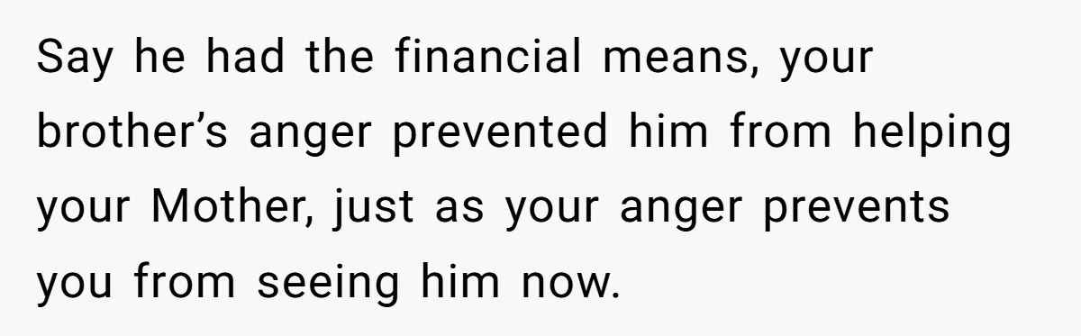 Say he had the financial means, your brother’s anger prevented him from helping your Mother, just as your anger prevents you from seeing him now.