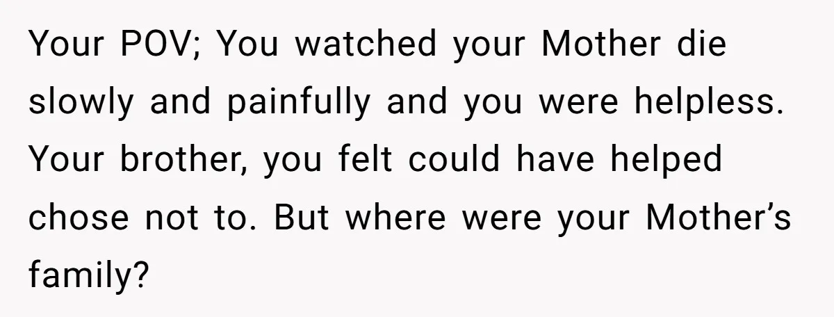 Your POV; You watched your Mother die slowly and painfully and you were helpless. Your brother, you felt could have helped chose not to. But where were your Mother’s family?