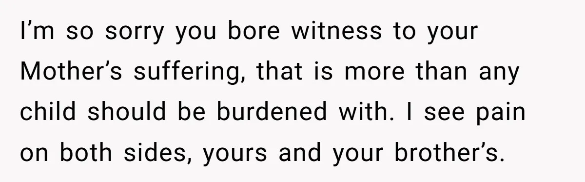 I’m so sorry you bore witness to your Mother’s suffering, that is more than any child should be burdened with. I see pain on both sides, yours and your brother’s.