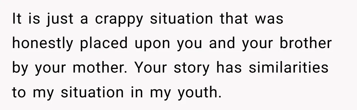 It is just a crappy situation that was honestly placed upon you and your brother by your mother. Your story has similarities to my situation in my youth.