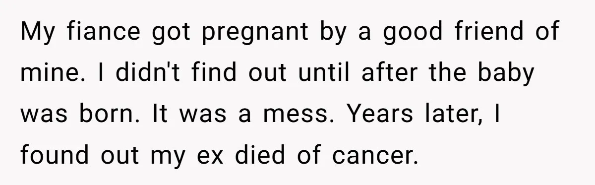 My fiance got pregnant by a good friend of mine. I didn't find out until after the baby was born. It was a mess. Years later, I found out my...