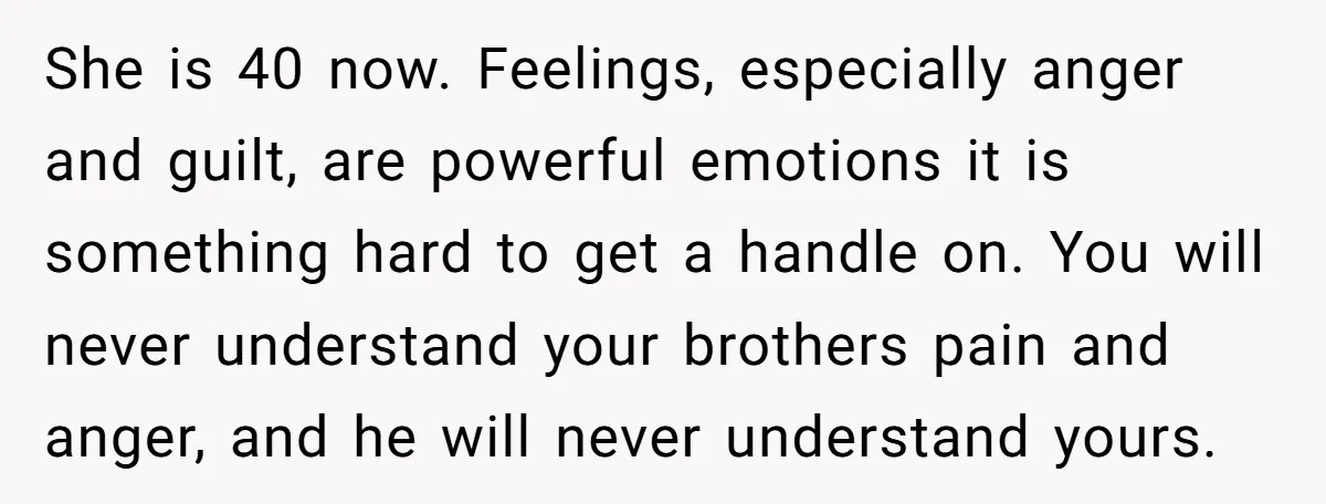 She is 40 now. Feelings, especially anger and guilt, are powerful emotions it is something hard to get a handle on. You will never understand your brothers pain and anger,...