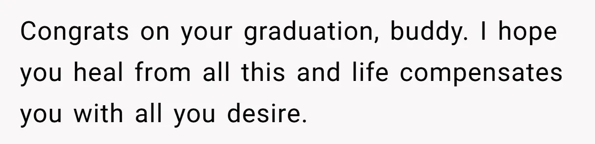Congrats on your graduation, buddy. I hope you heal from all this and life compensates you with all you desire.
