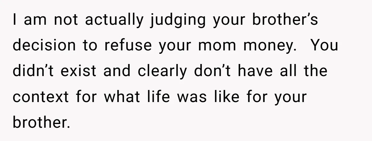 I am not actually judging your brother’s decision to refuse your mom money. You didn’t exist and clearly don’t have all the context for what life was like for your...