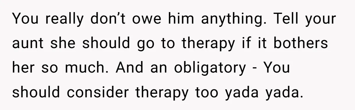 You really don’t owe him anything. Tell your aunt she should go to therapy if it bothers her so much. And an obligatory - You should consider therapy too yada...