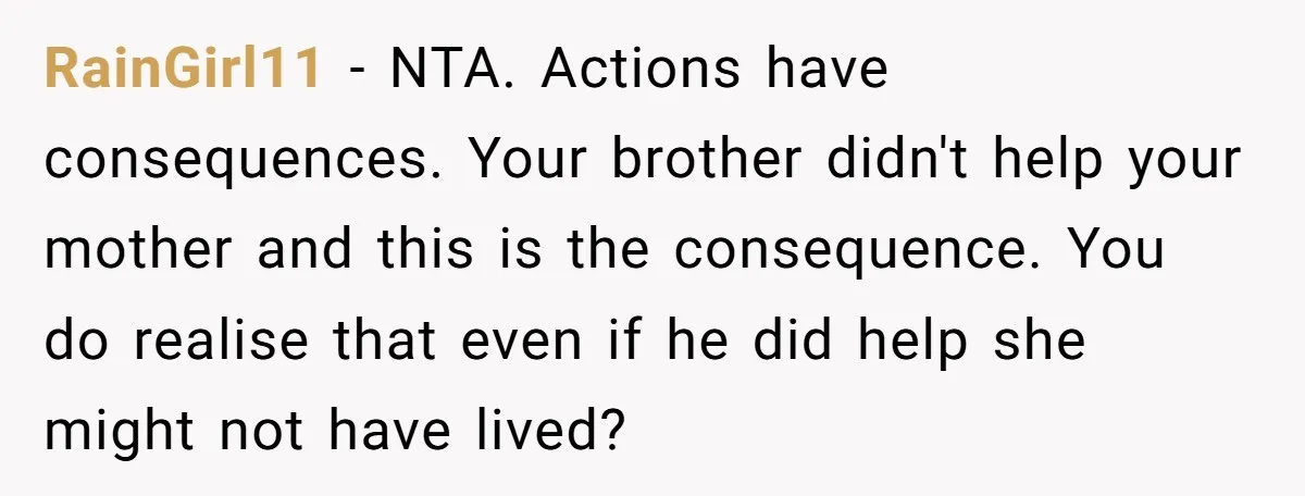 RainGirl11 − NTA. Actions have consequences. Your brother didn't help your mother and this is the consequence. You do realise that even if he did help she might not have...