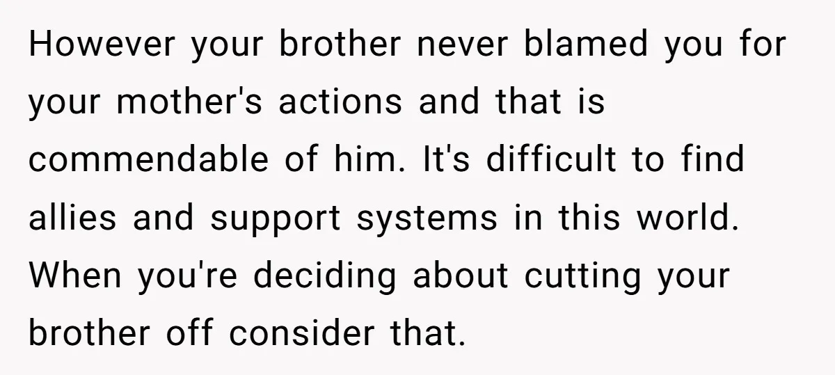 However your brother never blamed you for your mother's actions and that is commendable of him. It's difficult to find allies and support systems in this world. When you're deciding...
