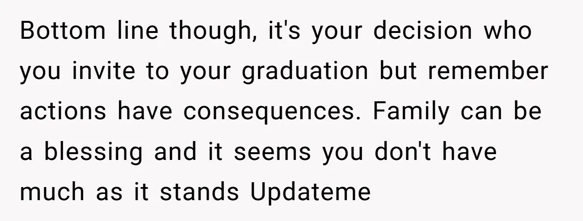 Bottom line though, it's your decision who you invite to your graduation but remember actions have consequences. Family can be a blessing and it seems you don't have much as...