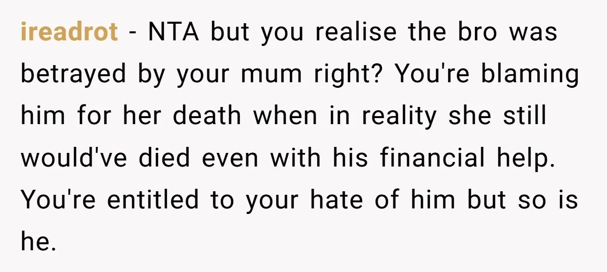 ireadrot − NTA but you realise the bro was betrayed by your mum right? You're blaming him for her death when in reality she still would've died even with his...