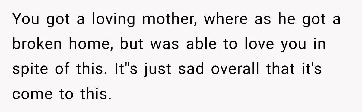 You got a loving mother, where as he got a broken home, but was able to love you in spite of this. It''s just sad overall that it's come to...
