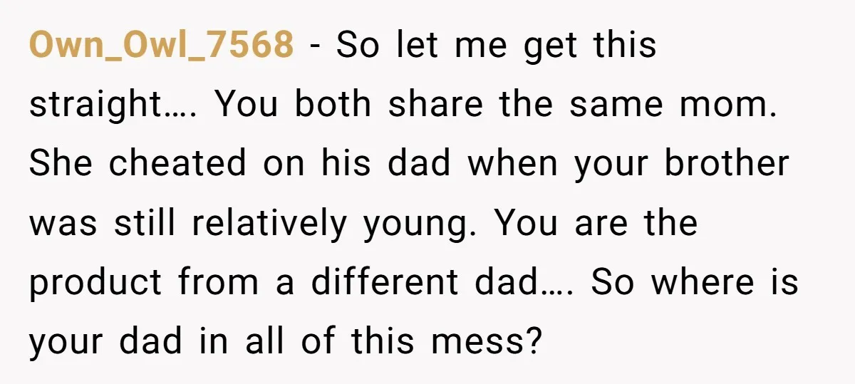 Own_Owl_7568 − So let me get this straight…. You both share the same mom. She cheated on his dad when your brother was still relatively young. You are the product...