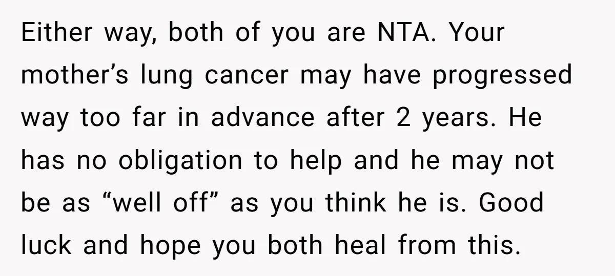 Either way, both of you are NTA. Your mother’s lung cancer may have progressed way too far in advance after 2 years. He has no obligation to help and he...