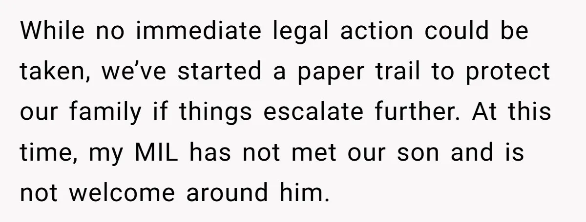 While no immediate legal action could be taken, we’ve started a paper trail to protect our family if things escalate further. At this time, my MIL has not met our...