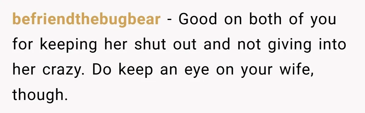 befriendthebugbear − Good on both of you for keeping her shut out and not giving into her crazy. Do keep an eye on your wife, though.