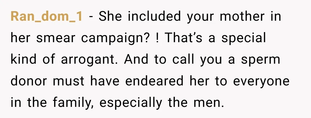 Ran_dom_1 − She included your mother in her smear campaign? ! That’s a special kind of arrogant. And to call you a sperm donor must have endeared her to everyone...