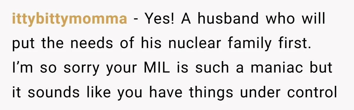 ittybittymomma − Yes! A husband who will put the needs of his nuclear family first. I’m so sorry your MIL is such a maniac but it sounds like you have...