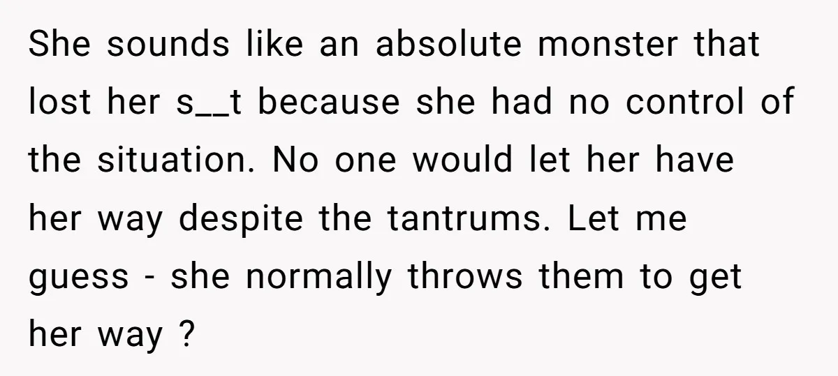 She sounds like an absolute monster that lost her s__t because she had no control of the situation. No one would let her have her way despite the tantrums. Let...