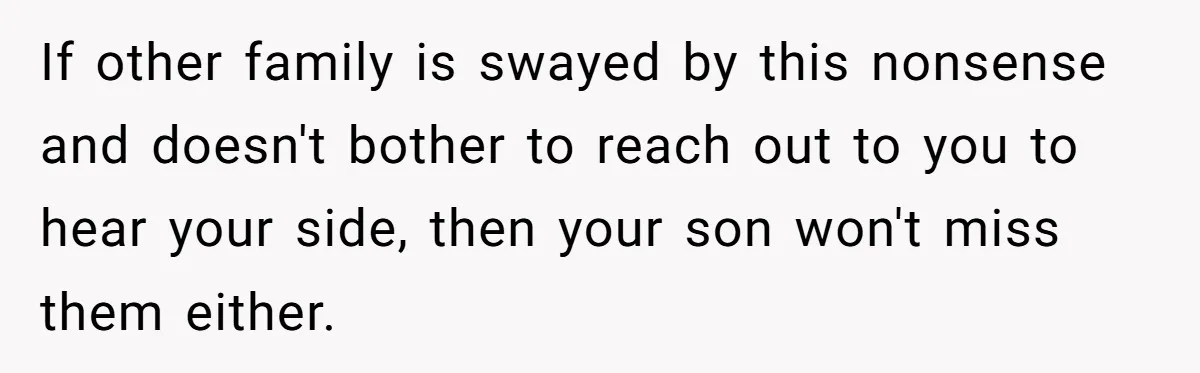 If other family is swayed by this nonsense and doesn't bother to reach out to you to hear your side, then your son won't miss them either.