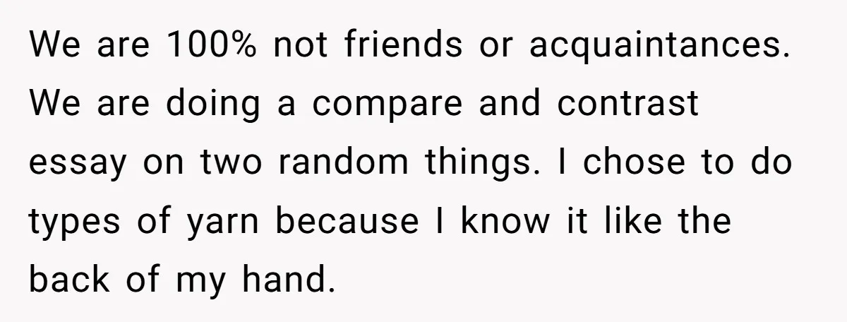 We are 100% not friends or acquaintances. We are doing a compare and contrast essay on two random things. I chose to do types of yarn because I know it...