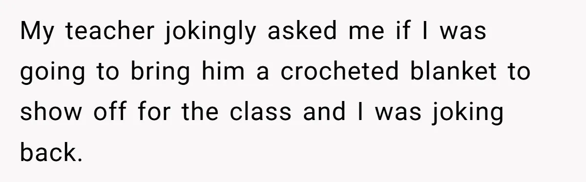 My teacher jokingly asked me if I was going to bring him a crocheted blanket to show off for the class and I was joking back.